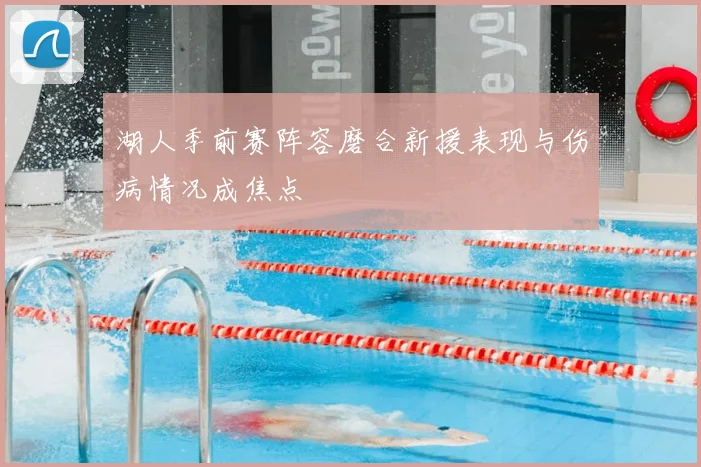 湖人季前赛阵容磨合新援表现与伤病情况成焦点