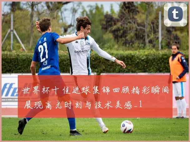 世界杯十佳进球集锦回顾精彩瞬间 展现高光时刻与技术美感_1