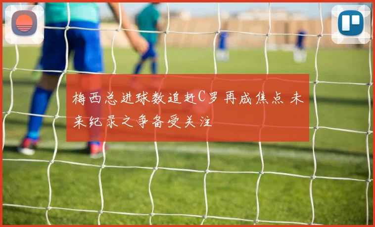 梅西总进球数追赶C罗再成焦点 未来纪录之争备受关注