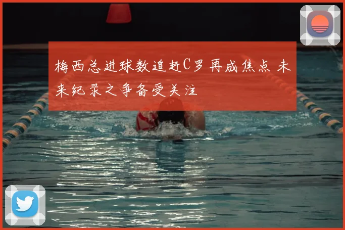 梅西总进球数追赶C罗再成焦点 未来纪录之争备受关注