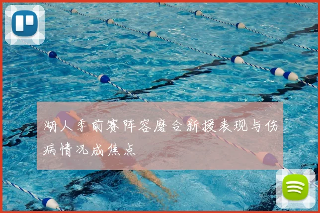 湖人季前赛阵容磨合新援表现与伤病情况成焦点