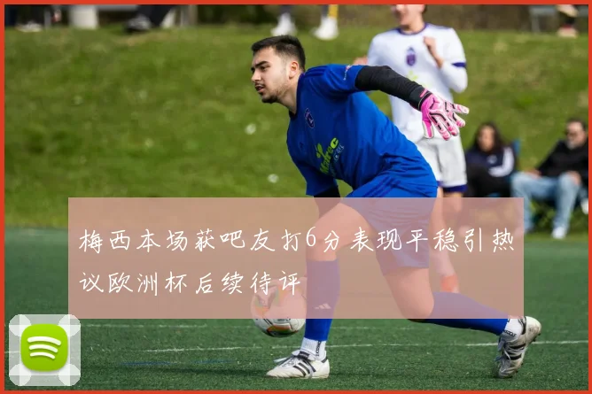 梅西本场获吧友打6分表现平稳引热议欧洲杯后续待评