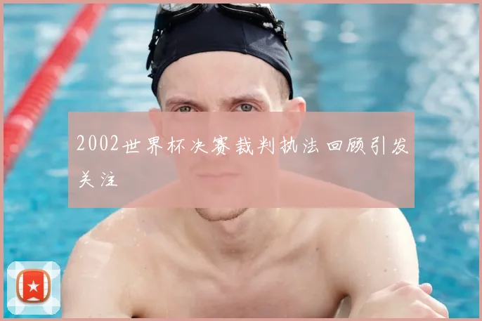 2002世界杯决赛裁判执法回顾引发关注