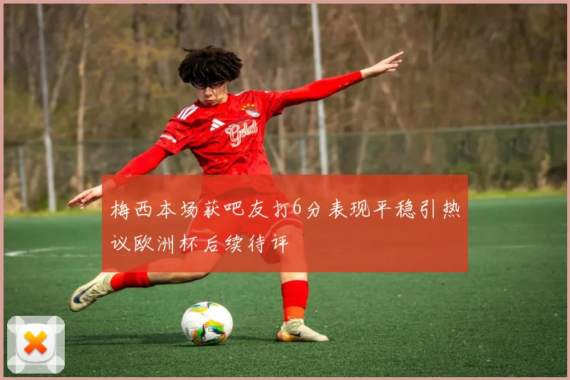 梅西本场获吧友打6分表现平稳引热议欧洲杯后续待评
