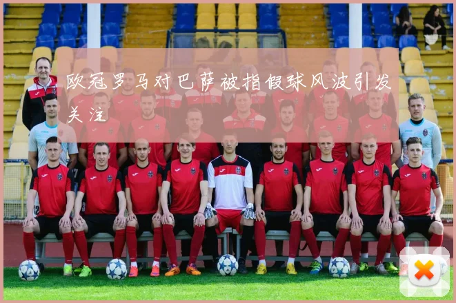 欧冠罗马对巴萨被指假球风波引发关注