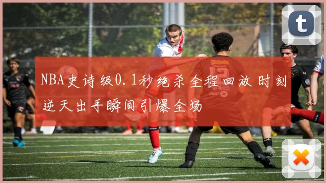 NBA史诗级0.1秒绝杀全程回放 时刻逆天出手瞬间引爆全场