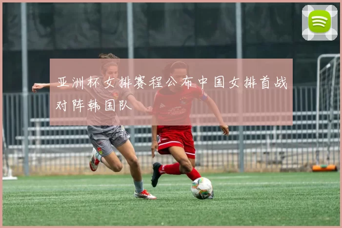 亚洲杯女排赛程公布中国女排首战对阵韩国队