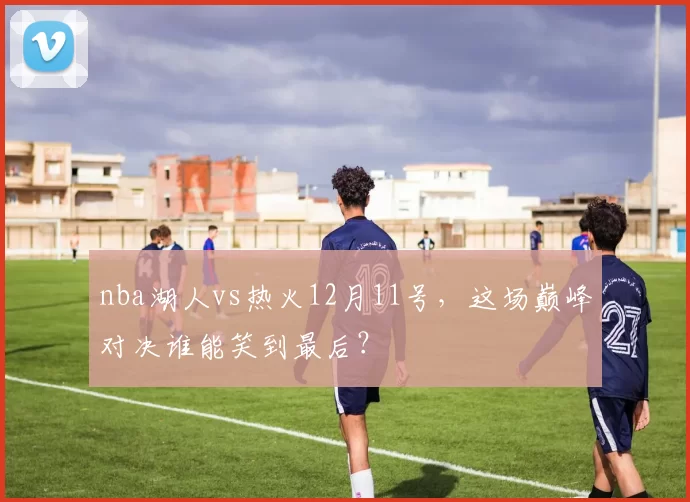nba湖人vs热火12月11号,这场巅峰对决谁能笑到最后?