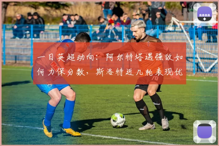 一日英超动向：阿尔特塔遇强敌如何力保分数，斯洛特近几轮表现优