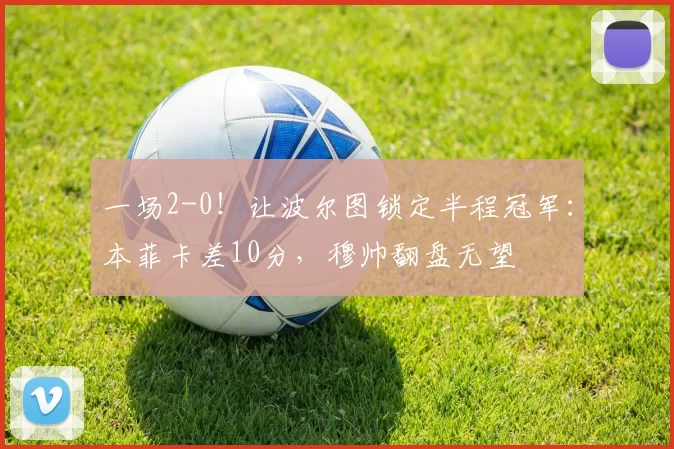 一场2-0!让波尔图锁定半程冠军:本菲卡差10分,穆帅翻盘无望