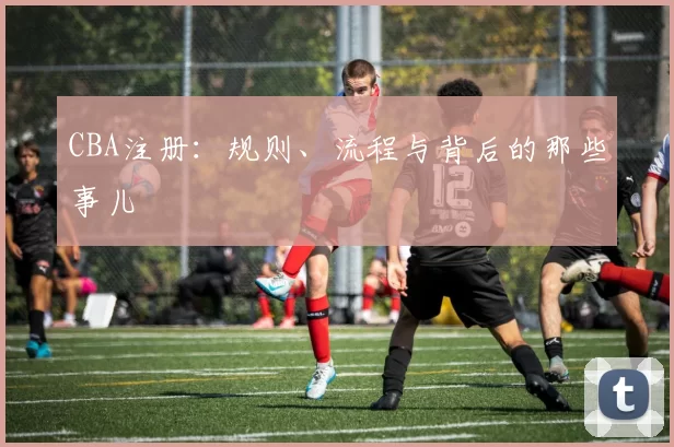 CBA注册:规则、流程与背后的那些事儿