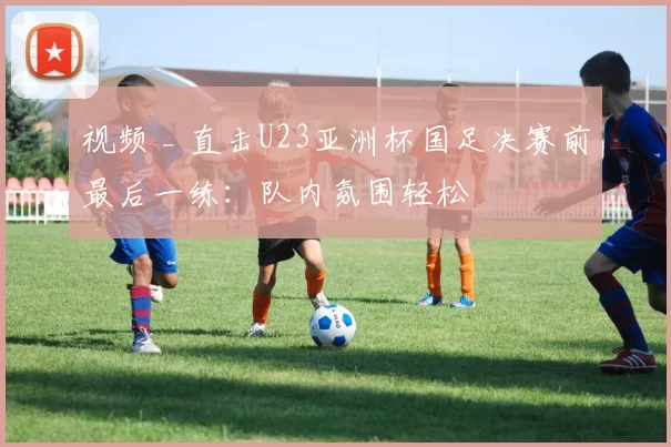 视频 _ 直击U23亚洲杯国足决赛前最后一练：队内氛围轻松