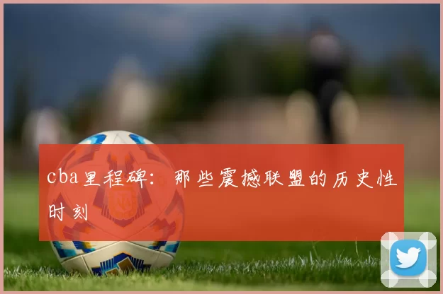 cba里程碑：那些震撼联盟的历史性时刻