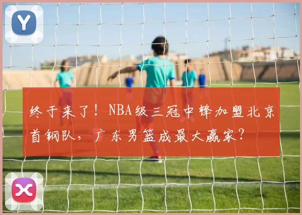终于来了！NBA级三冠中锋加盟北京首钢队，广东男篮成最大赢家？