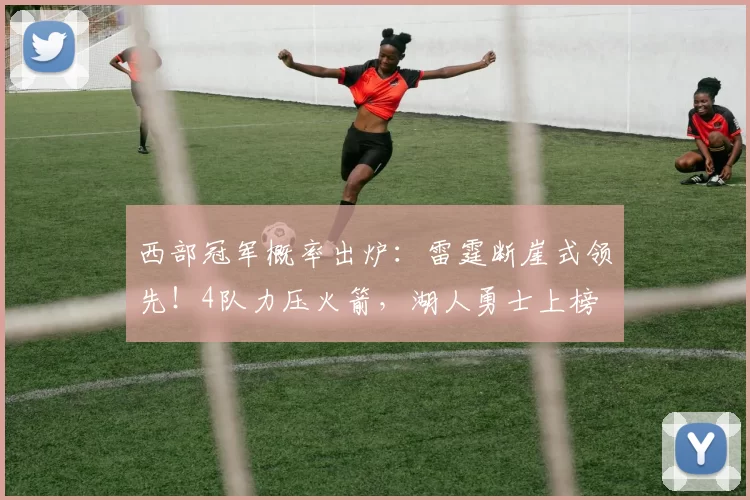 西部冠军概率出炉：雷霆断崖式领先！4队力压火箭，湖人勇士上榜