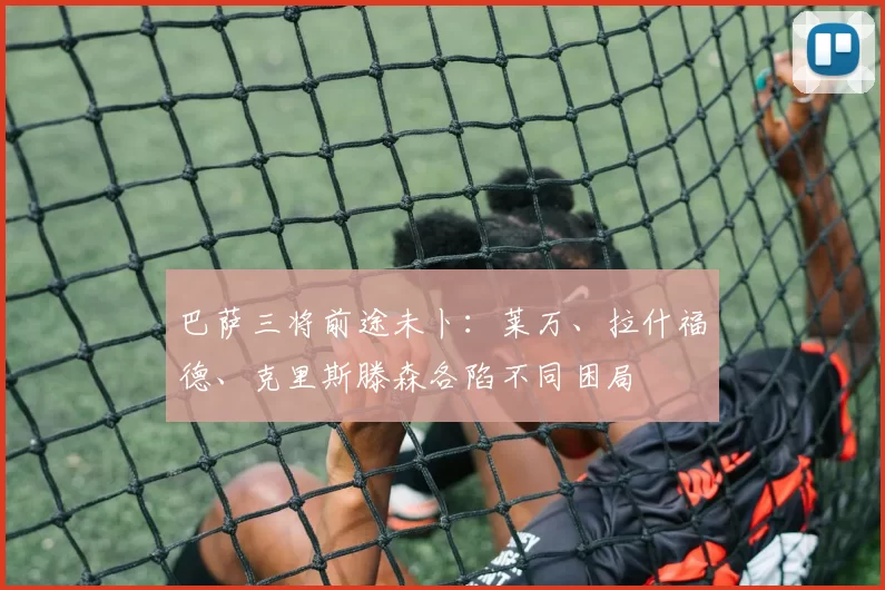 巴萨三将前途未卜:莱万、拉什福德、克里斯滕森各陷不同困局