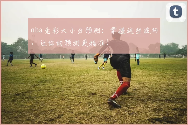 nba竞彩大小分预测:掌握这些技巧,让你的预测更精准!