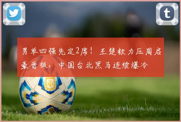 男单四强先定2席！王楚钦力压周启豪晋级，中国台北黑马连续爆冷