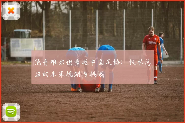 范普维尔德重返中国足协:技术总监的未来规划与挑战