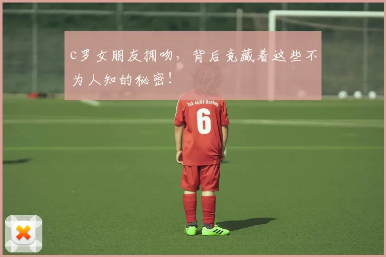 c罗女朋友拥吻,背后竟藏着这些不为人知的秘密!