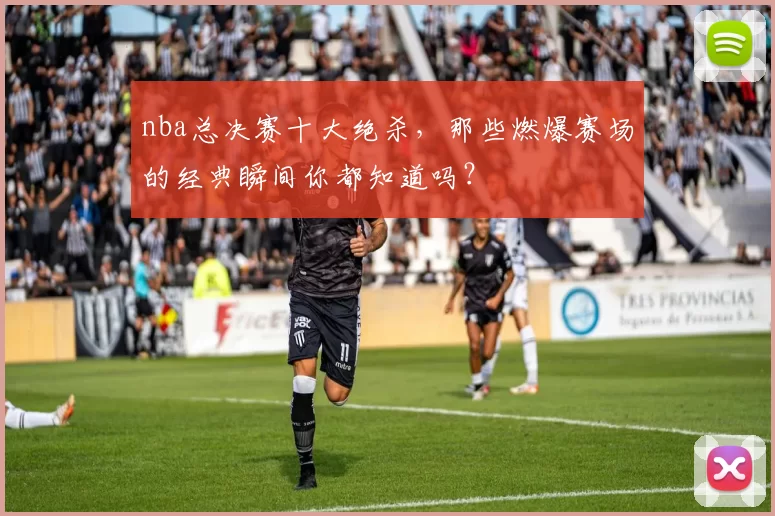 nba总决赛十大绝杀,那些燃爆赛场的经典瞬间你都知道吗?