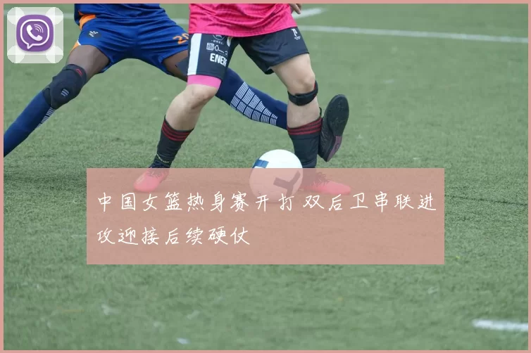 中国女篮热身赛开打 双后卫串联进攻迎接后续硬仗