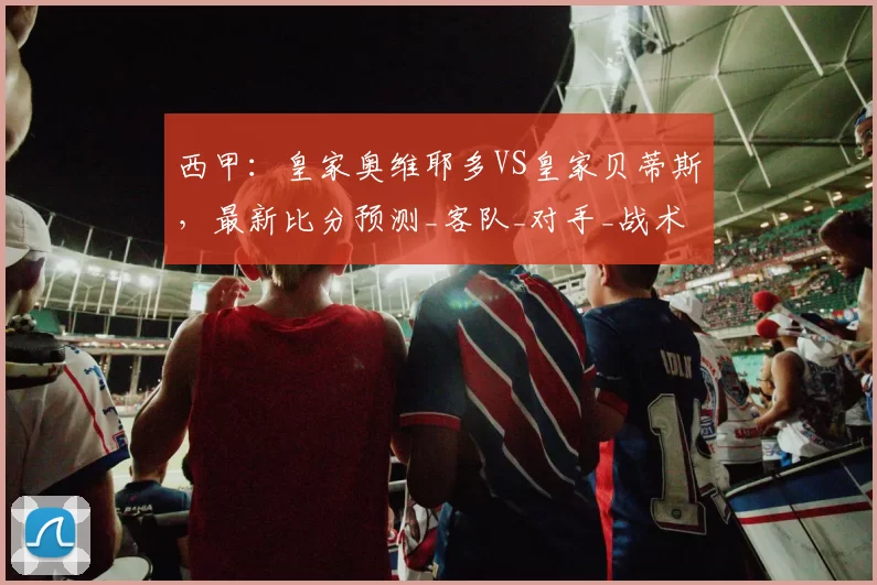 西甲:皇家奥维耶多VS皇家贝蒂斯,最新比分预测_客队_对手_战术