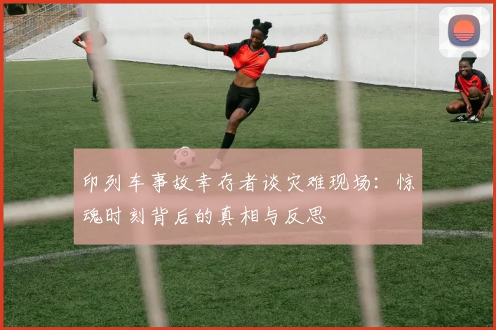 印列车事故幸存者谈灾难现场:惊魂时刻背后的真相与反思