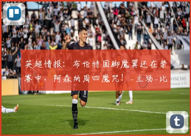 英超情报:布伦特国脚魔翼还在禁赛中,阿森纳周四魔咒!_主场_比赛_沙德