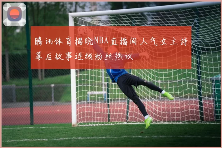 腾讯体育揭晓NBA直播间人气女主持幕后故事连线粉丝热议