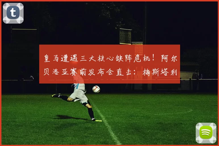 皇马遭遇三大核心缺阵危机!阿尔贝洛亚赛前发布会直击:梅斯塔利亚之战迎来严峻考验