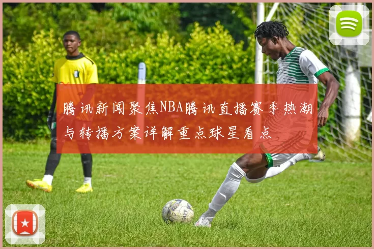 腾讯新闻聚焦NBA腾讯直播赛季热潮与转播方案详解重点球星看点