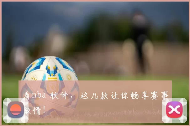 看nba 软件,这几款让你畅享赛事激情!