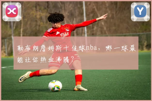 勒布朗詹姆斯十佳球nba，哪一球最能让你热血沸腾？