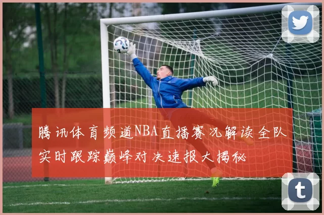 腾讯体育频道NBA直播赛况解读全队实时跟踪巅峰对决速报大揭秘