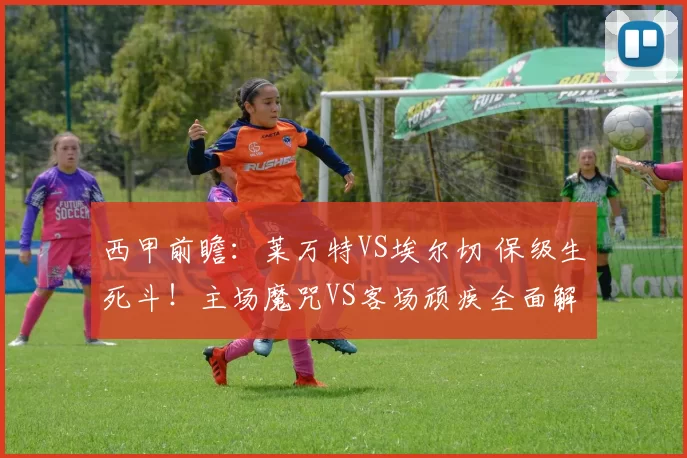 西甲前瞻:莱万特VS埃尔切 保级生死斗!主场魔咒VS客场顽疾全面解析_进攻_本赛季