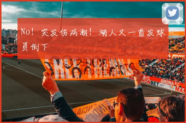 No!突发伤病潮!湖人又一首发球员倒下