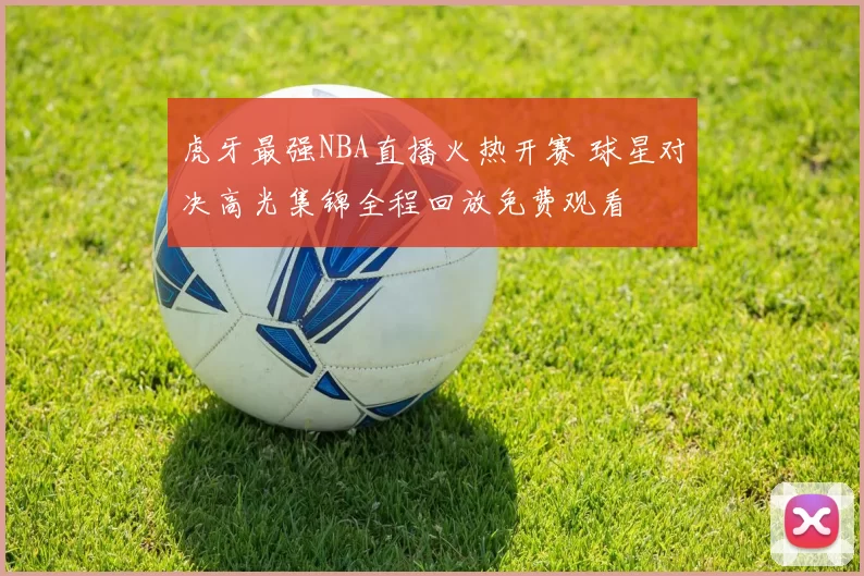 虎牙最强NBA直播火热开赛 球星对决高光集锦全程回放免费观看