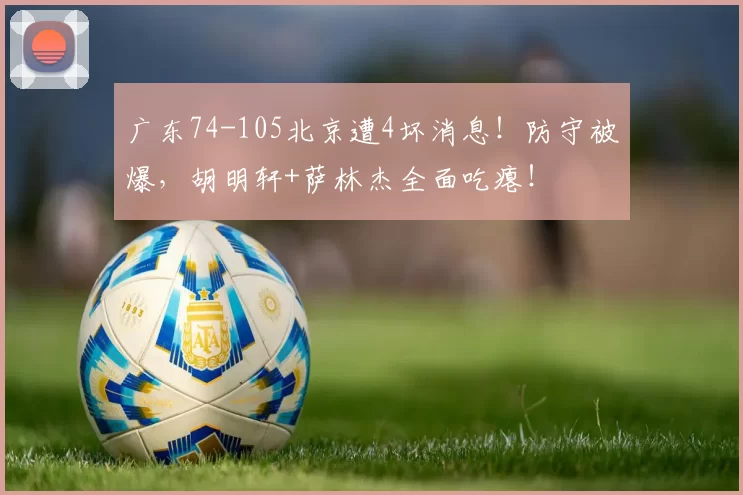 广东74-105北京遭4坏消息!防守被爆,胡明轩+萨林杰全面吃瘪!