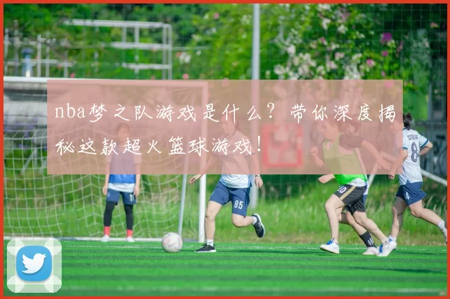 nba梦之队游戏是什么？带你深度揭秘这款超火篮球游戏！