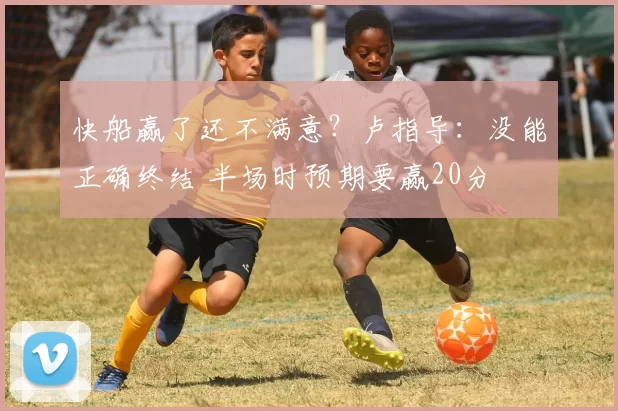 快船赢了还不满意？卢指导：没能正确终结 半场时预期要赢20分