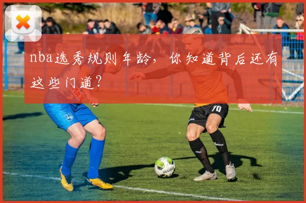 nba选秀规则年龄，你知道背后还有这些门道？