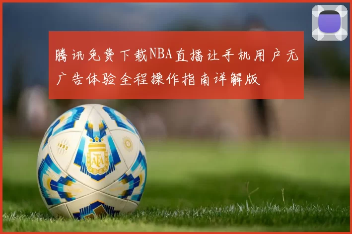腾讯免费下载NBA直播让手机用户无广告体验全程操作指南详解版