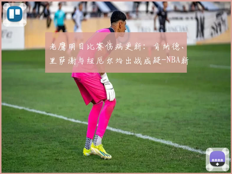 老鹰明日比赛伤病更新：肯纳德、里萨谢与纽厄尔均出战成疑-NBA新闻