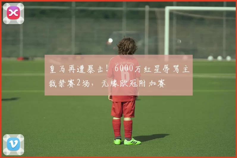 皇马再遭暴击!6000万红星辱骂主裁禁赛2场,无缘欧冠附加赛