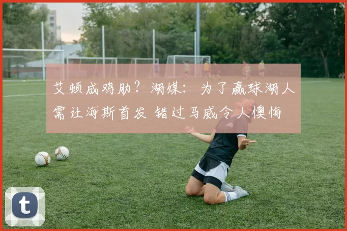 艾顿成鸡肋？湖媒：为了赢球湖人需让海斯首发 错过马威令人懊悔