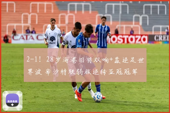 2-1！28岁海港旧将双响+轰逆足世界波 率沙特联弱旅逆转亚冠冠军