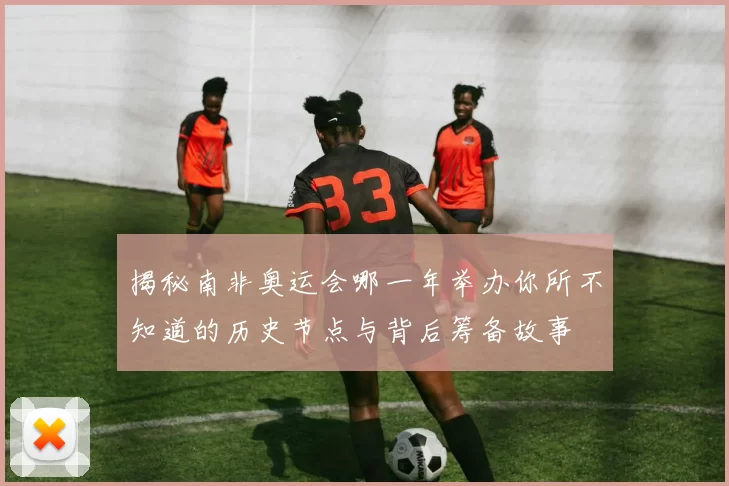 揭秘南非奥运会哪一年举办你所不知道的历史节点与背后筹备故事