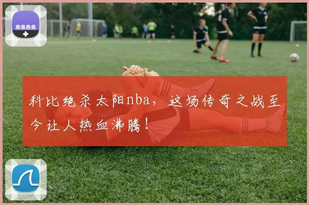 科比绝杀太阳nba，这场传奇之战至今让人热血沸腾！