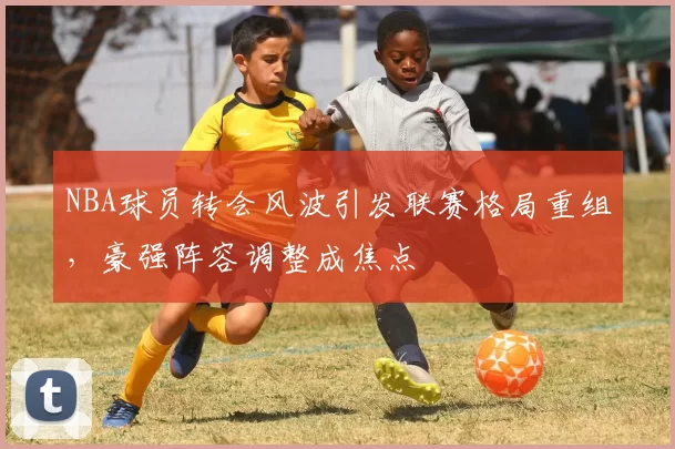 NBA球员转会风波引发联赛格局重组,豪强阵容调整成焦点